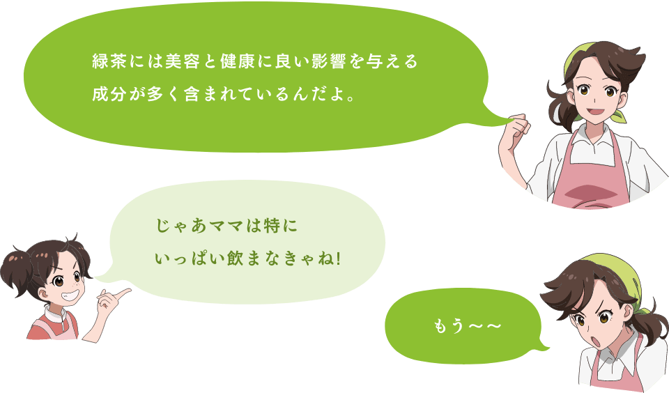 「緑茶には美容と健康に良い影響を与える成分が多く含まれているんだよ。」「じゃあママは特にいっぱい飲まなきゃね！」「もう〜〜」